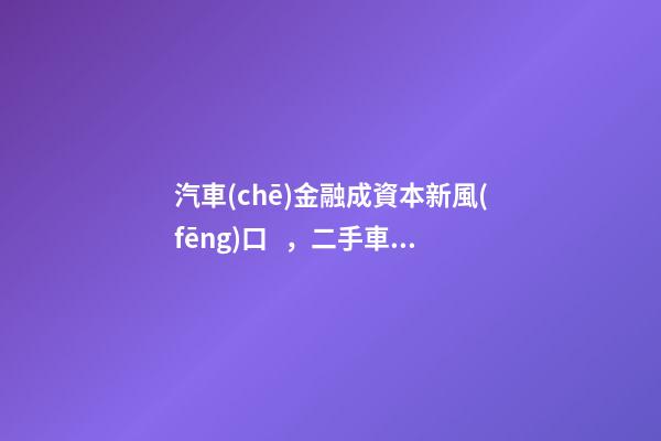 汽車(chē)金融成資本新風(fēng)口，二手車(chē)服務(wù)崛起！